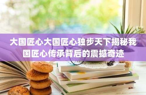 大国匠心大国匠心独步天下揭秘我国匠心传承背后的震撼奇迹