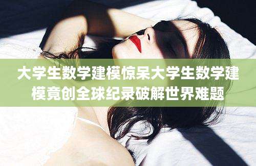 大学生数学建模惊呆大学生数学建模竟创全球纪录破解世界难题