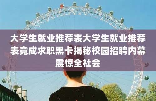 大学生就业推荐表大学生就业推荐表竟成求职黑卡揭秘校园招聘内幕震惊全社会