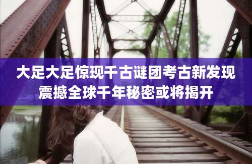 大足大足惊现千古谜团考古新发现震撼全球千年秘密或将揭开