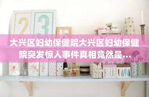 大兴区妇幼保健院大兴区妇幼保健院突发惊人事件真相竟然是...
