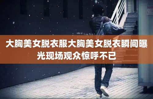 大胸美女脱衣服大胸美女脱衣瞬间曝光现场观众惊呼不已