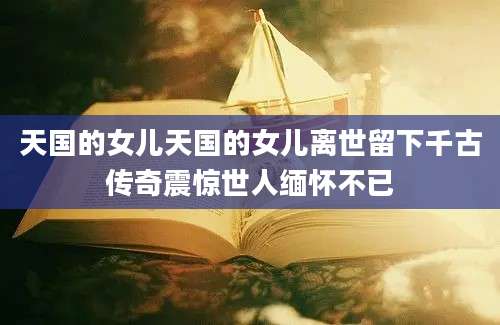 天国的女儿天国的女儿离世留下千古传奇震惊世人缅怀不已