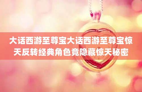 大话西游至尊宝大话西游至尊宝惊天反转经典角色竟隐藏惊天秘密