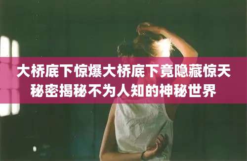 大桥底下惊爆大桥底下竟隐藏惊天秘密揭秘不为人知的神秘世界