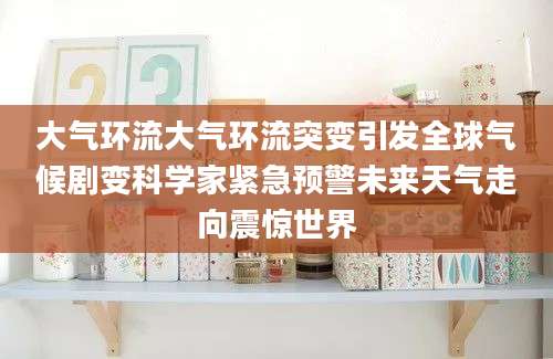大气环流大气环流突变引发全球气候剧变科学家紧急预警未来天气走向震惊世界
