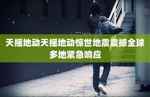 天摇地动天摇地动惊世地震震撼全球多地紧急响应