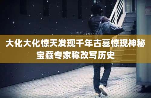 大化大化惊天发现千年古墓惊现神秘宝藏专家称改写历史
