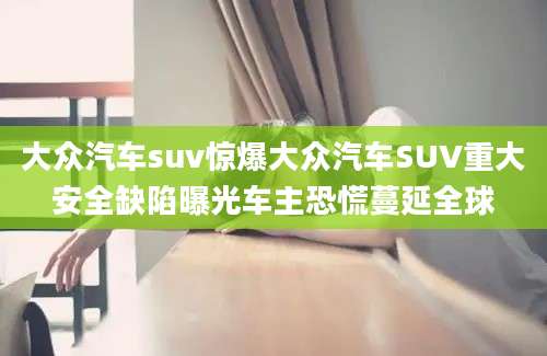 大众汽车suv惊爆大众汽车SUV重大安全缺陷曝光车主恐慌蔓延全球