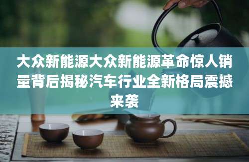 大众新能源大众新能源革命惊人销量背后揭秘汽车行业全新格局震撼来袭