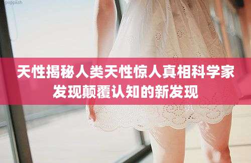 天性揭秘人类天性惊人真相科学家发现颠覆认知的新发现