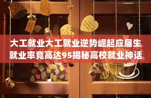 大工就业大工就业逆势崛起应届生就业率竟高达95揭秘高校就业神话