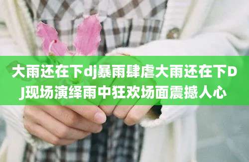 大雨还在下dj暴雨肆虐大雨还在下DJ现场演绎雨中狂欢场面震撼人心