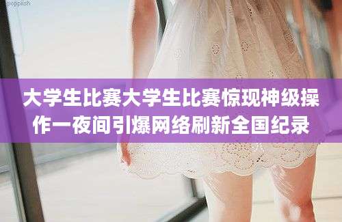 大学生比赛大学生比赛惊现神级操作一夜间引爆网络刷新全国纪录