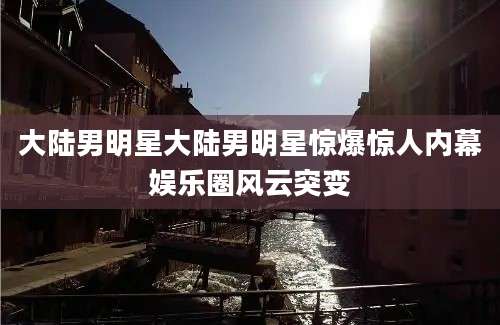 大陆男明星大陆男明星惊爆惊人内幕娱乐圈风云突变