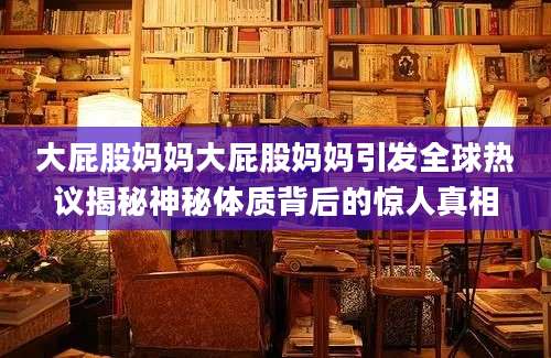 大屁股妈妈大屁股妈妈引发全球热议揭秘神秘体质背后的惊人真相