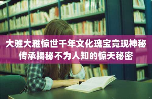 大雅大雅惊世千年文化瑰宝竟现神秘传承揭秘不为人知的惊天秘密