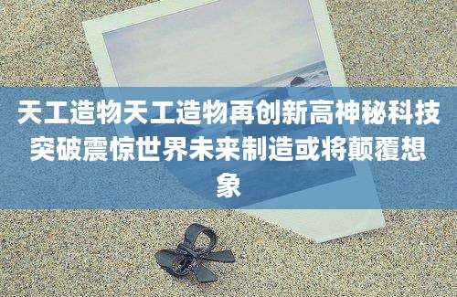 天工造物天工造物再创新高神秘科技突破震惊世界未来制造或将颠覆想象