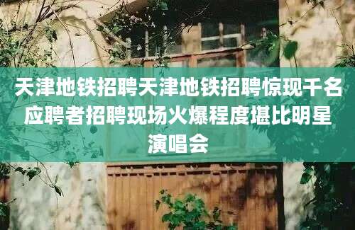 天津地铁招聘天津地铁招聘惊现千名应聘者招聘现场火爆程度堪比明星演唱会