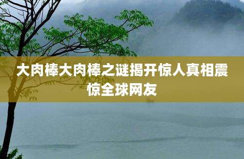 大肉棒大肉棒之谜揭开惊人真相震惊全球网友