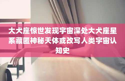 大犬座惊世发现宇宙深处大犬座星系藏匿神秘天体或改写人类宇宙认知史